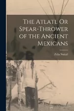 Zelia Nuttall The Atlatl Or Spear-Thrower of the Ancient Mexicans (Paperback)