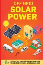 Off Grid Solar Power: Step-By-Step Guide to Make Your Own Solar Power System For